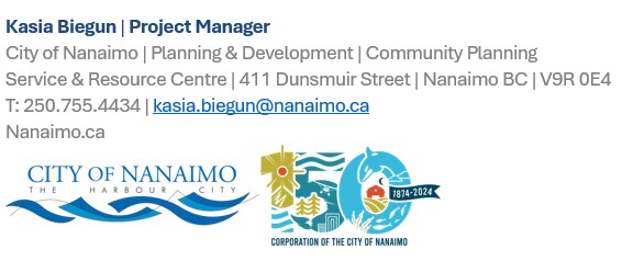 Kasia Biegun | Project Manager | City of Nanaimo | Planning & Development | Community Planning  Service & Resource Centre | 411 Dunsmuir Street | Nanaimo BC | V9R 0E4 T: 250.755.4434 | kasia.biegun@nanaimo.ca Nanaimo.ca